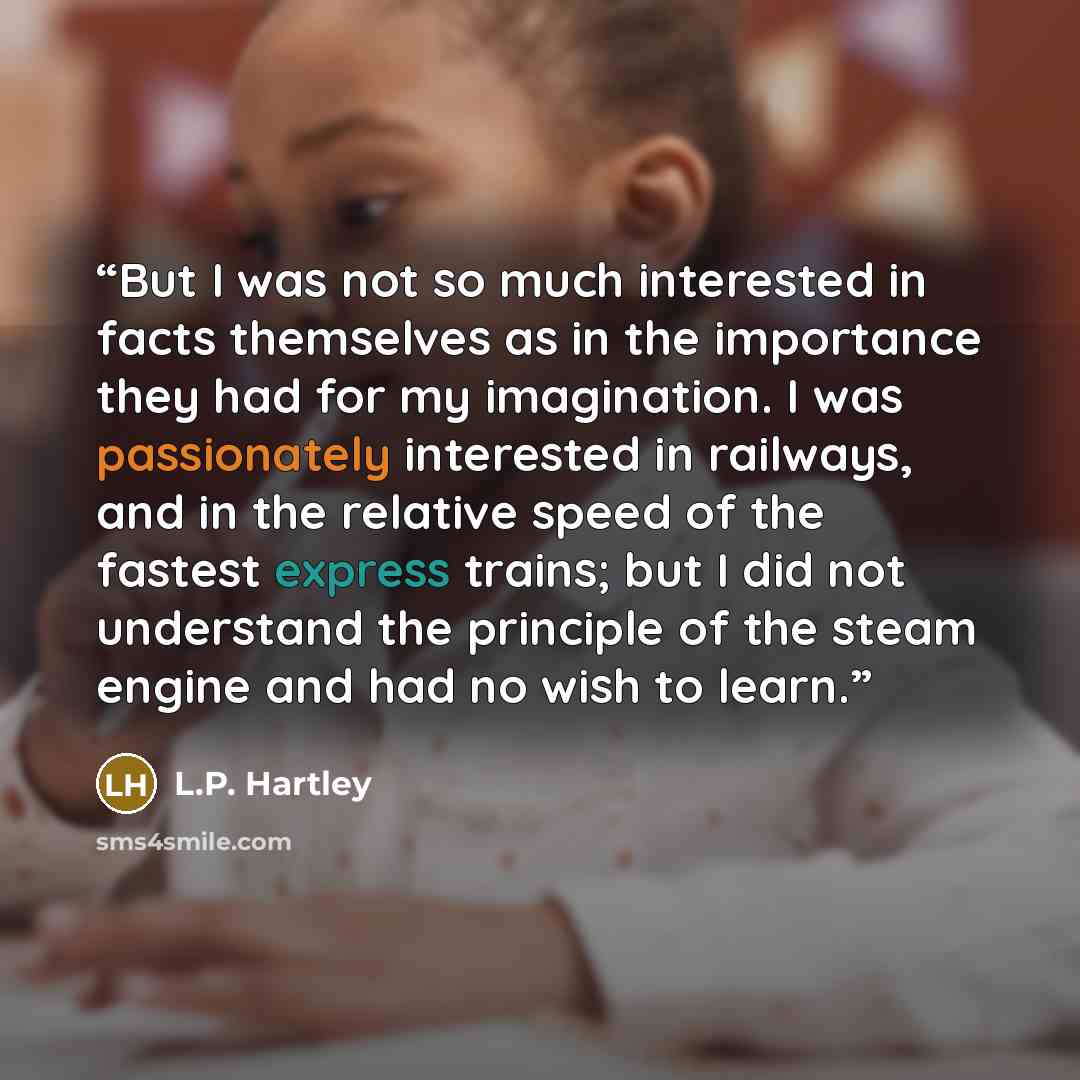 “But I was not so much interested in facts themselves as in the importance they had for my imagination. I was passionately interested in railways, and in the relative speed of the fastest express trains; but I did not understand the principle of the steam engine and had no wish to learn.” quote by L.P. Hartley
