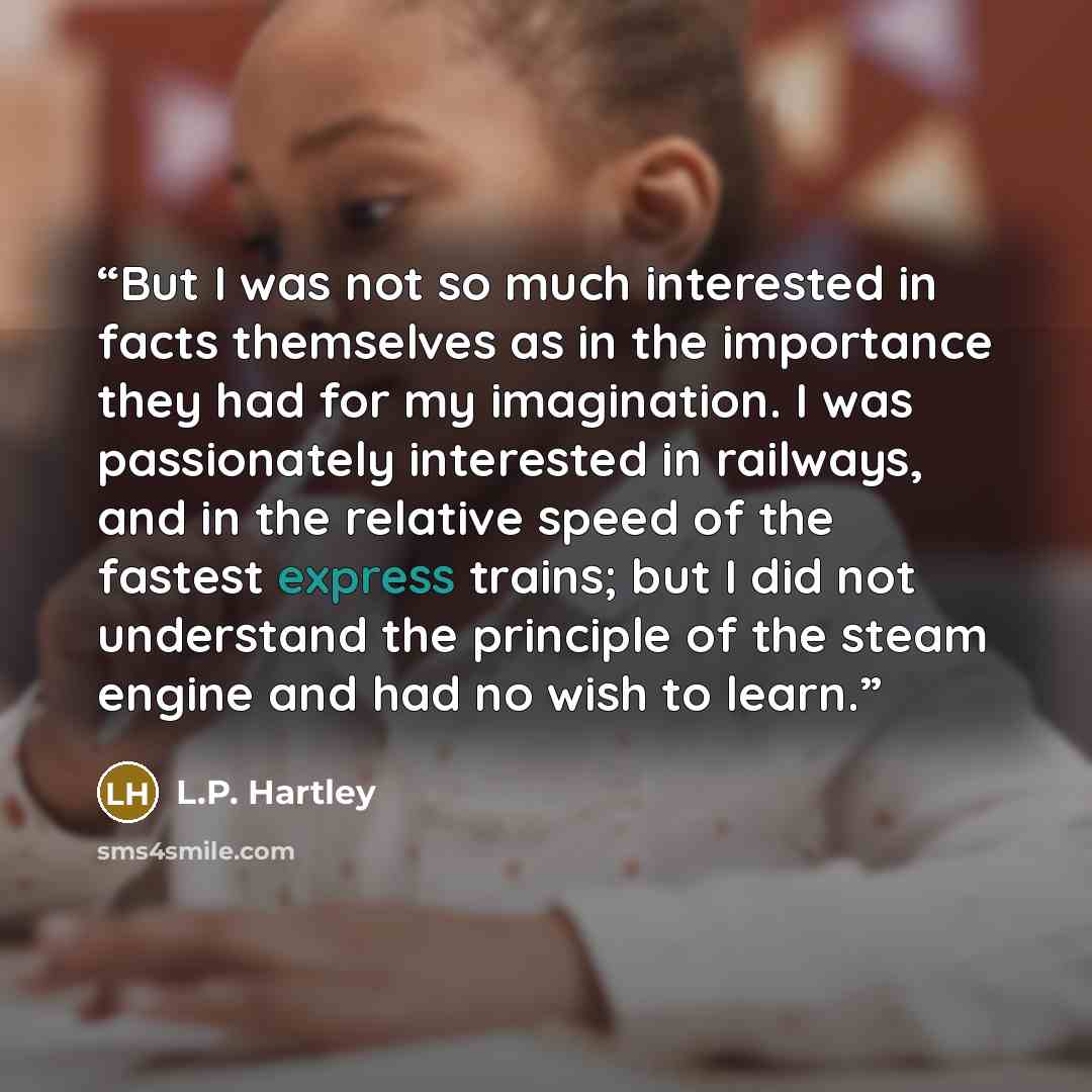 “But I was not so much interested in facts themselves as in the importance they had for my imagination. I was passionately interested in railways, and in the relative speed of the fastest express trains; but I did not understand the principle of the steam engine and had no wish to learn.” quote by L.P. Hartley