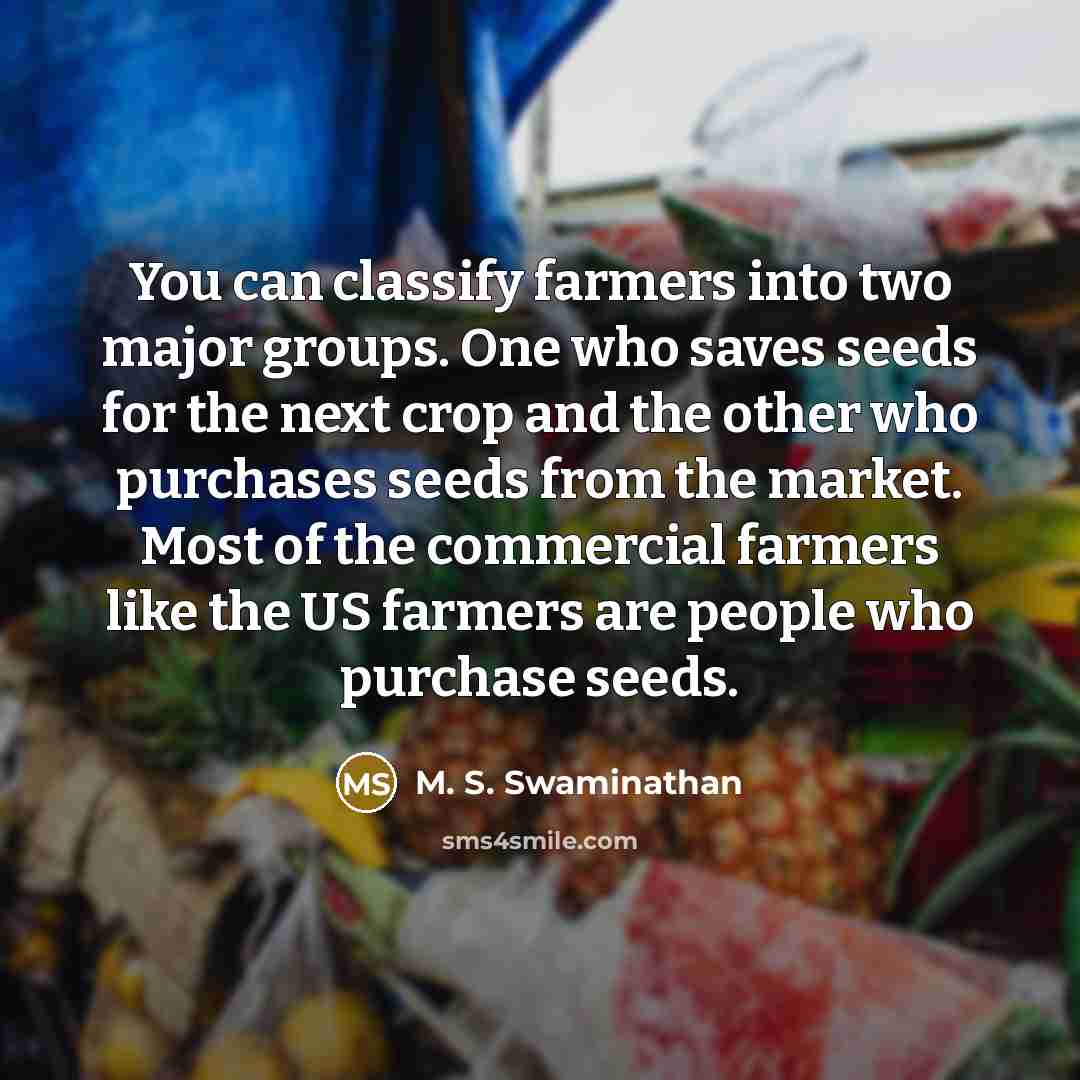 “You can classify farmers into two major groups. One who saves seeds for the next crop and the other who purchases seeds from the market. Most of the commercial farmers like the US farmers are people who purchase seeds.” quote by M. S. Swaminathan