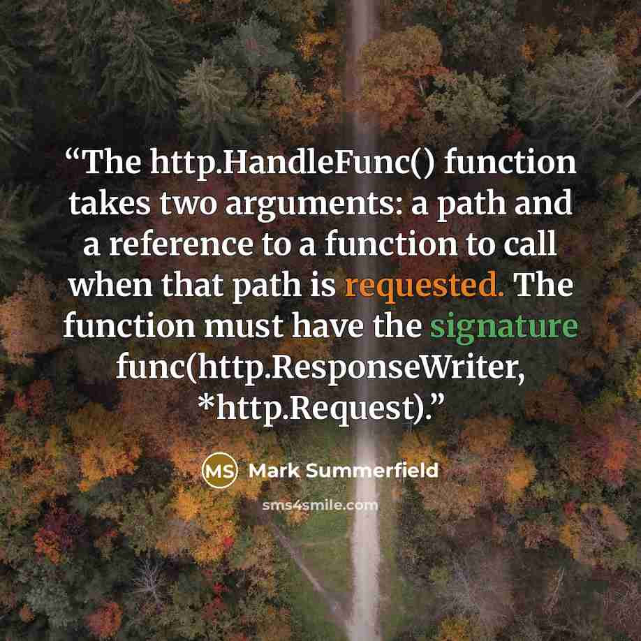 “The http.HandleFunc() function takes two arguments: a path and a reference to a function to call when that path is requested. The function must have the signature func(http.ResponseWriter, *http.Request).” quote by Mark Summerfield