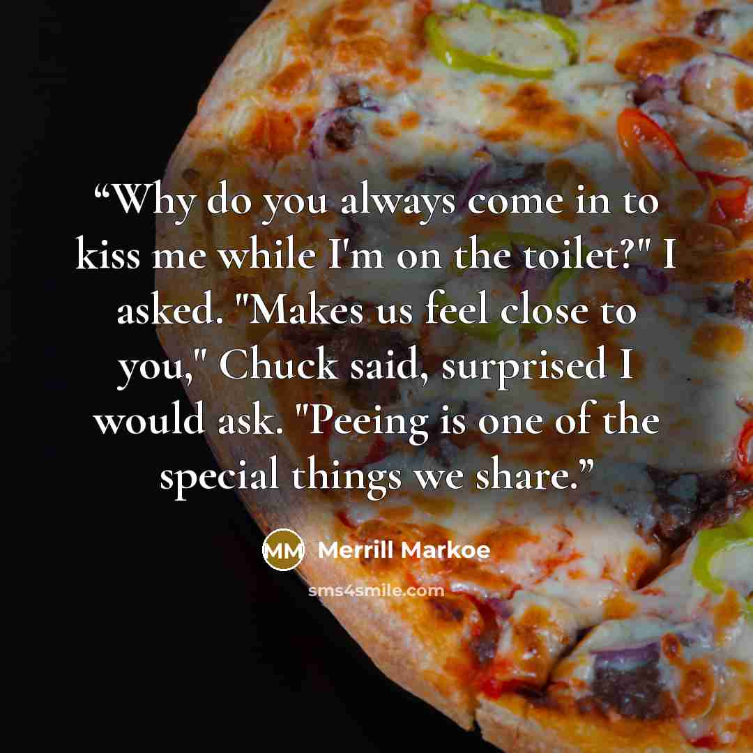 “Why do you always come in to kiss me while I'm on the toilet?" I asked. "Makes us feel close to you," Chuck said, surprised I would ask. "Peeing is one of the special things we share.” quote by Merrill Markoe
