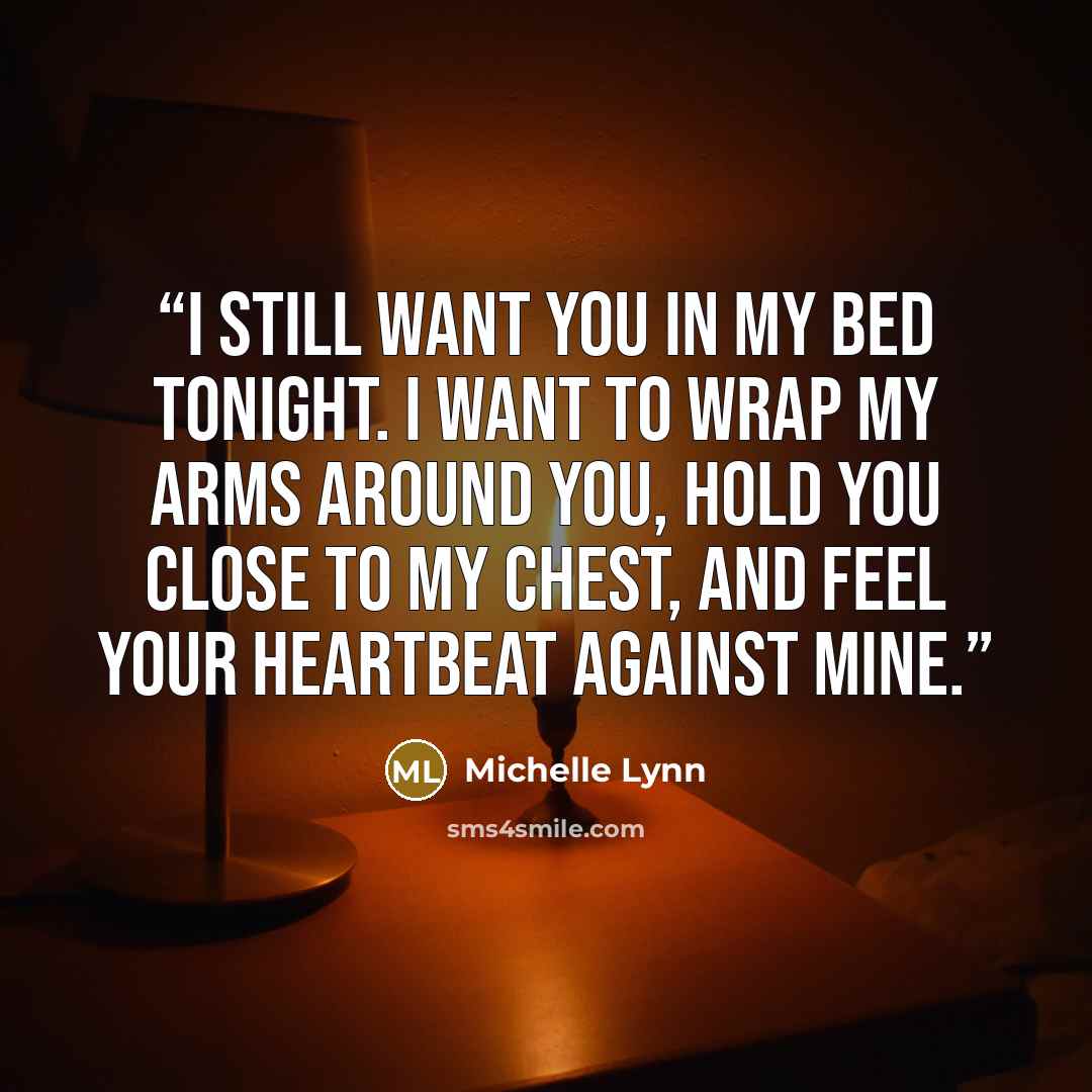“I still want you in my bed tonight. I want to wrap my arms around you, hold you close to my chest, and feel your heartbeat against mine.” quote by Michelle Lynn