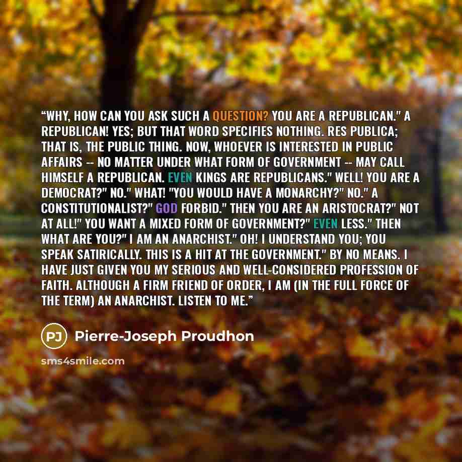 “Why, how can you ask such a question? You are a republican." A republican! Yes; but that word specifies nothing. Res publica; that is, the public thing. Now, whoever is interested in public affairs -- no matter under what form of government -- may call himself a republican. Even kings are…” quote by Pierre-Joseph Proudhon