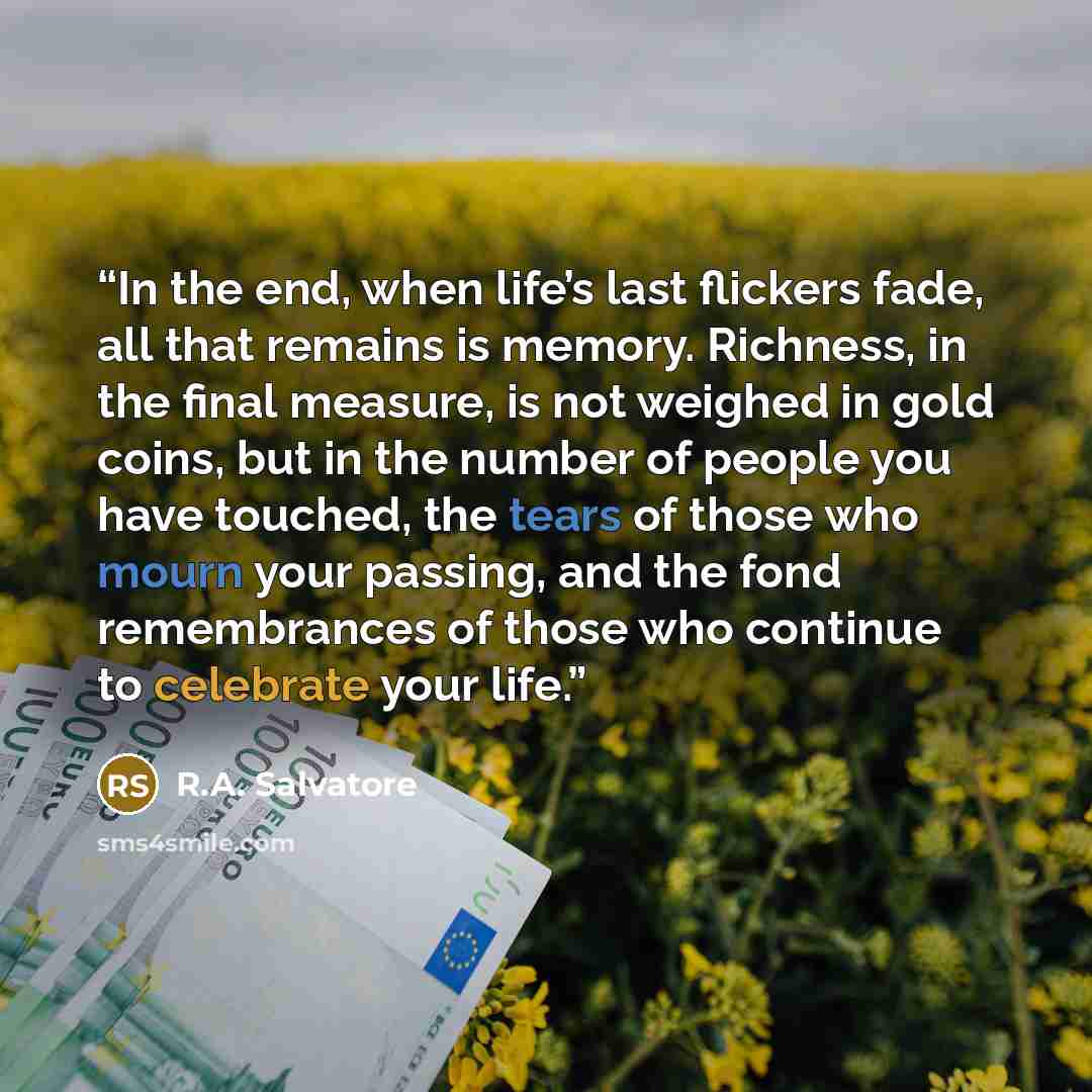 “In the end, when life’s last flickers fade, all that remains is memory. Richness, in the final measure, is not weighed in gold coins, but in the number of people you have touched, the tears of those who mourn your passing, and the fond remembrances of those who continue to celebrate your life.” quote by R.A. Salvatore