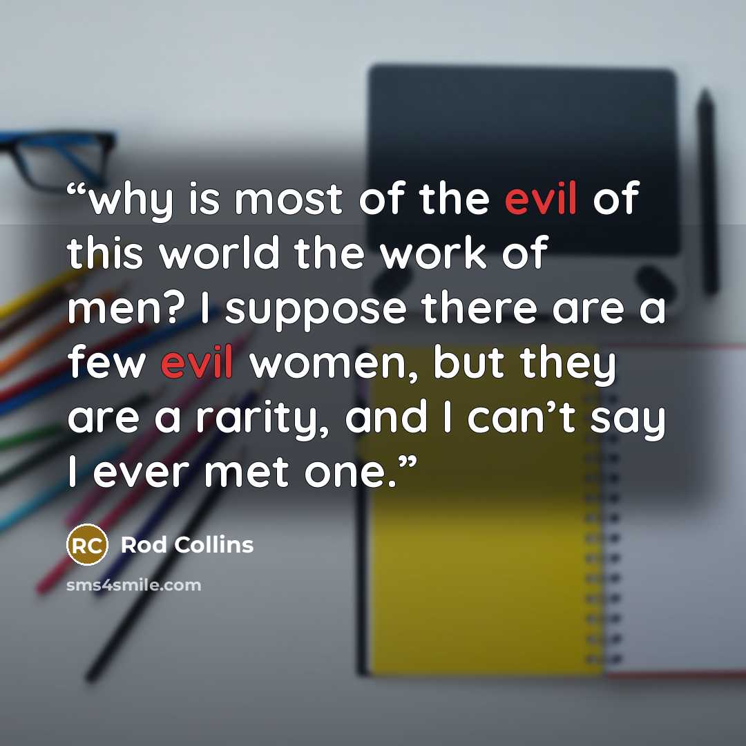 “why is most of the evil of this world the work of men? I suppose there are a few evil women, but they are a rarity, and I can’t say I ever met one.” quote by Rod Collins
