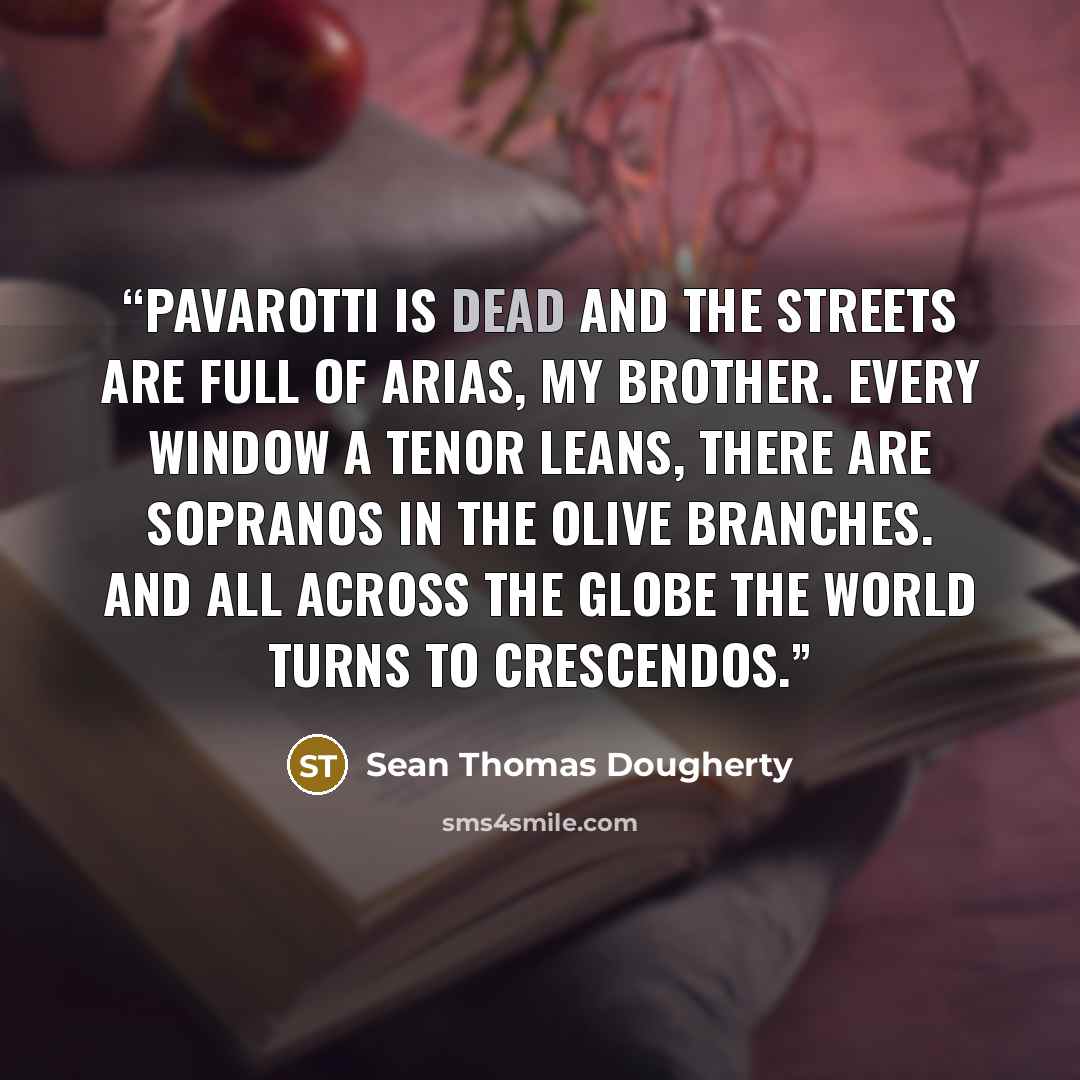 “Pavarotti is dead and the streets are full of arias, my brother. Every window a tenor leans, there are sopranos in the olive branches. And all across the globe the world turns to crescendos.” quote by Sean Thomas Dougherty