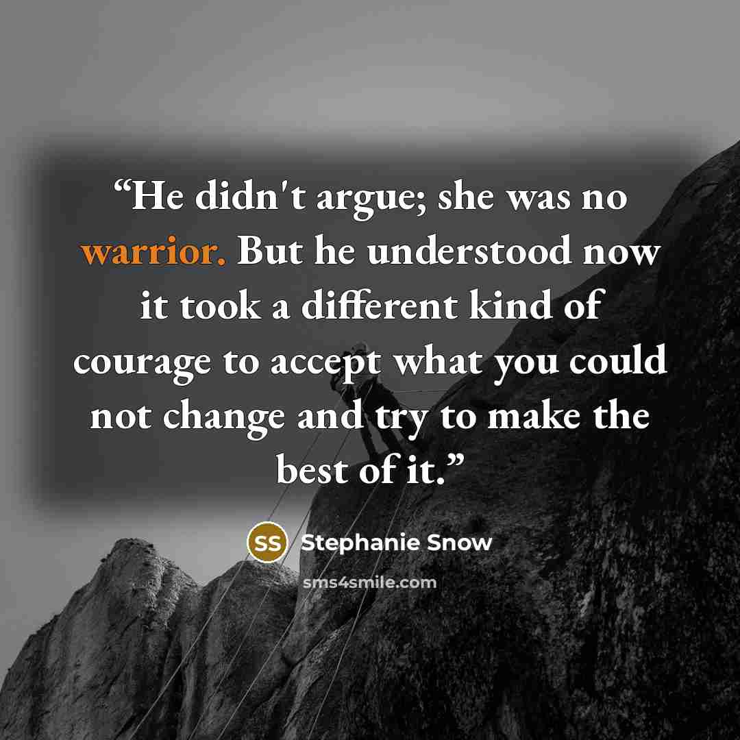 “He didn't argue; she was no warrior. But he understood now it took a different kind of courage to accept what you could not change and try to make the best of it.” quote by Stephanie Snow
