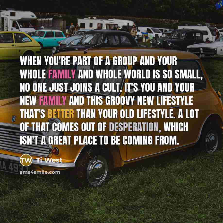 “When you're part of a group and your whole family and whole world is so small, no one just joins a cult. It's you and your new family and this groovy new lifestyle that's better than your old lifestyle. A lot of that comes out of desperation, which isn't a great place to be coming from.” quote by Ti West