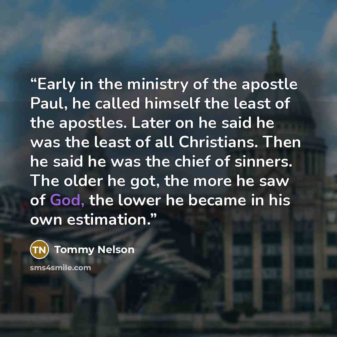 “Early in the ministry of the apostle Paul, he called himself the least of the apostles. Later on he said he was the least of all Christians. Then he said he was the chief of sinners. The older he got, the more he saw of God, the lower he became in his own estimation.” quote by Tommy Nelson