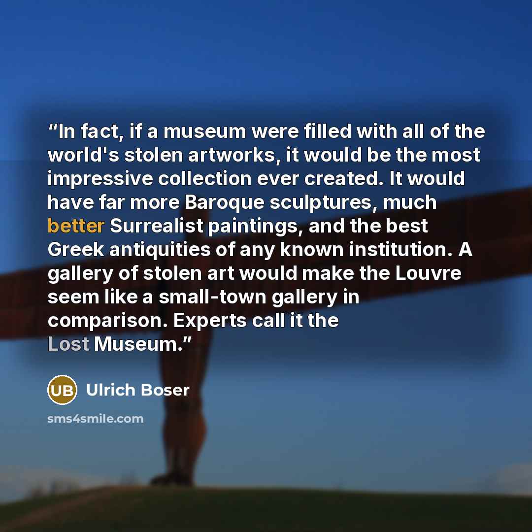 “In fact, if a museum were filled with all of the world's stolen artworks, it would be the most impressive collection ever created. It would have far more Baroque sculptures, much better Surrealist paintings, and the best Greek antiquities of any known institution. A gallery of stolen art would…” quote by Ulrich Boser