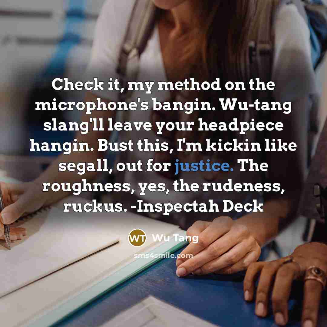 “Check it, my method on the microphone's bangin. Wu-tang slang'll leave your headpiece hangin. Bust this, I'm kickin like segall, out for justice. The roughness, yes, the rudeness, ruckus. -Inspectah Deck” quote by Wu Tang