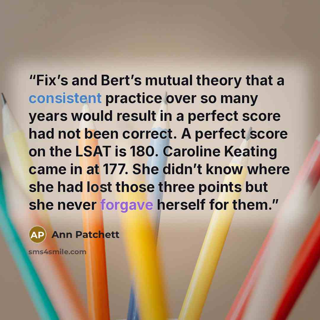 “Fix’s and Bert’s mutual theory that a consistent practice over so many years would result in a perfect score had not been correct. A perfect score on the LSAT is 180. Caroline Keating came in at 177. She didn’t know where she had lost those three points but she never forgave herself for them.” quote by Ann Patchett