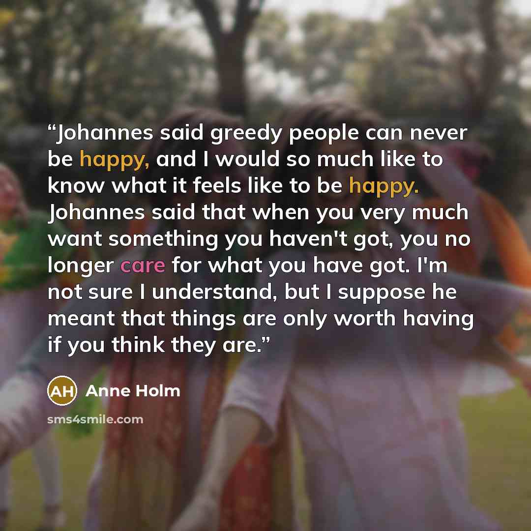 “Johannes said greedy people can never be happy, and I would so much like to know what it feels like to be happy. Johannes said that when you very much want something you haven't got, you no longer care for what you have got. I'm not sure I understand, but I suppose he meant that things are only…” quote by Anne Holm