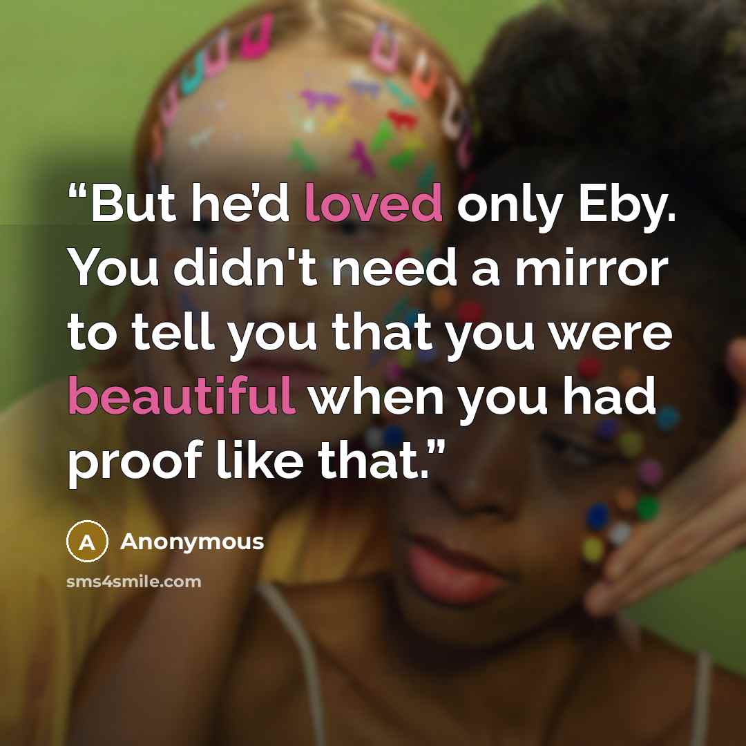 “But he’d loved only Eby. You didn't need a mirror to tell you that you were beautiful when you had proof like that.” quote by Anonymous