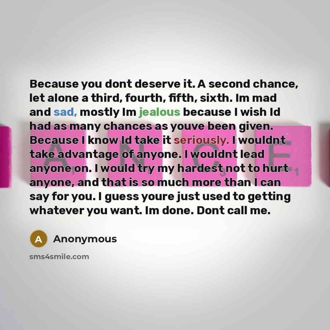 “Because you dont deserve it. A second chance, let alone a third, fourth, fifth, sixth. Im mad and sad, mostly Im jealous because I wish Id had as many chances as youve been given. Because I know Id take it seriously. I wouldnt take advantage of anyone. I wouldnt lead anyone on. I would try my…” quote by Anonymous