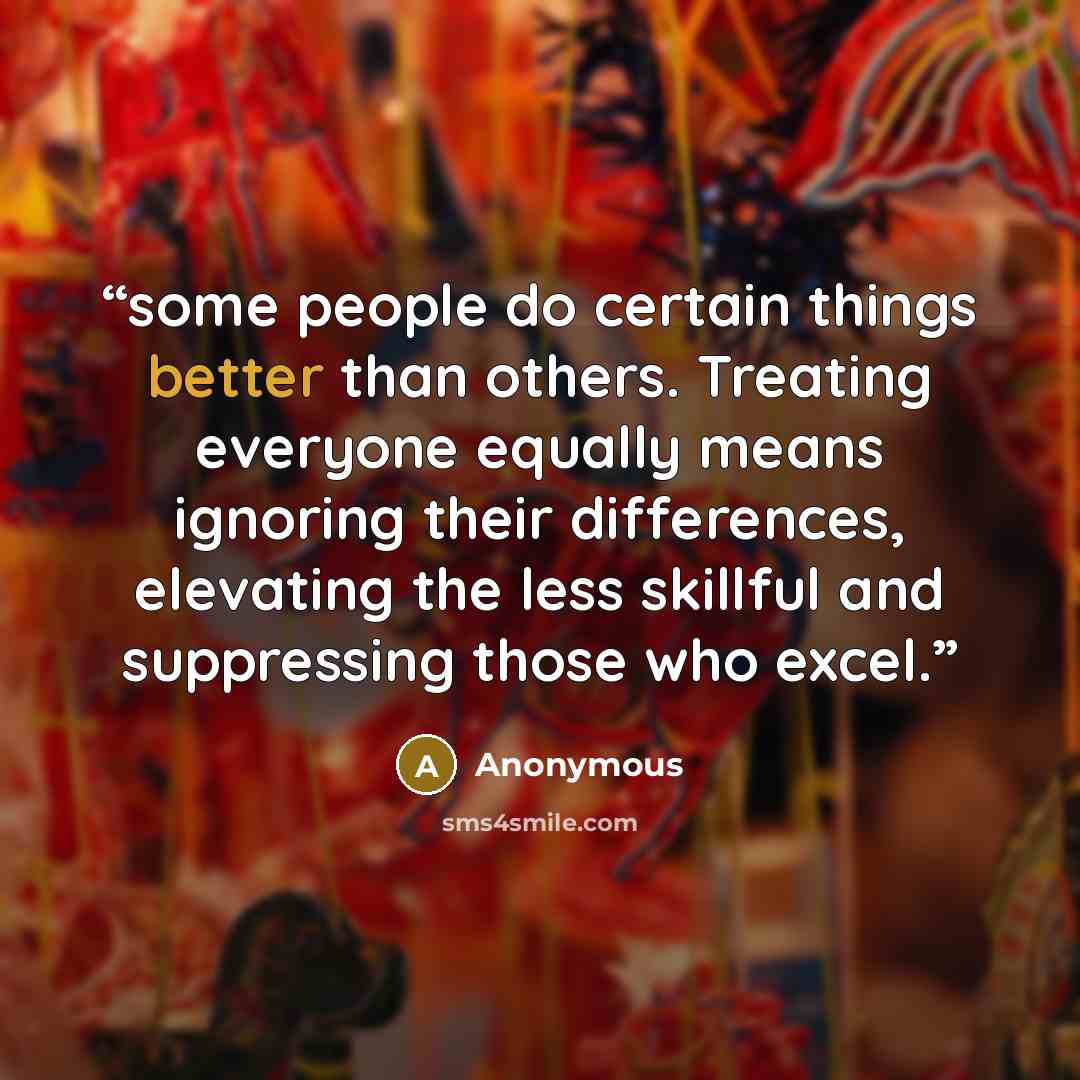 “some people do certain things better than others. Treating everyone equally means ignoring their differences, elevating the less skillful and suppressing those who excel.” quote by Anonymous