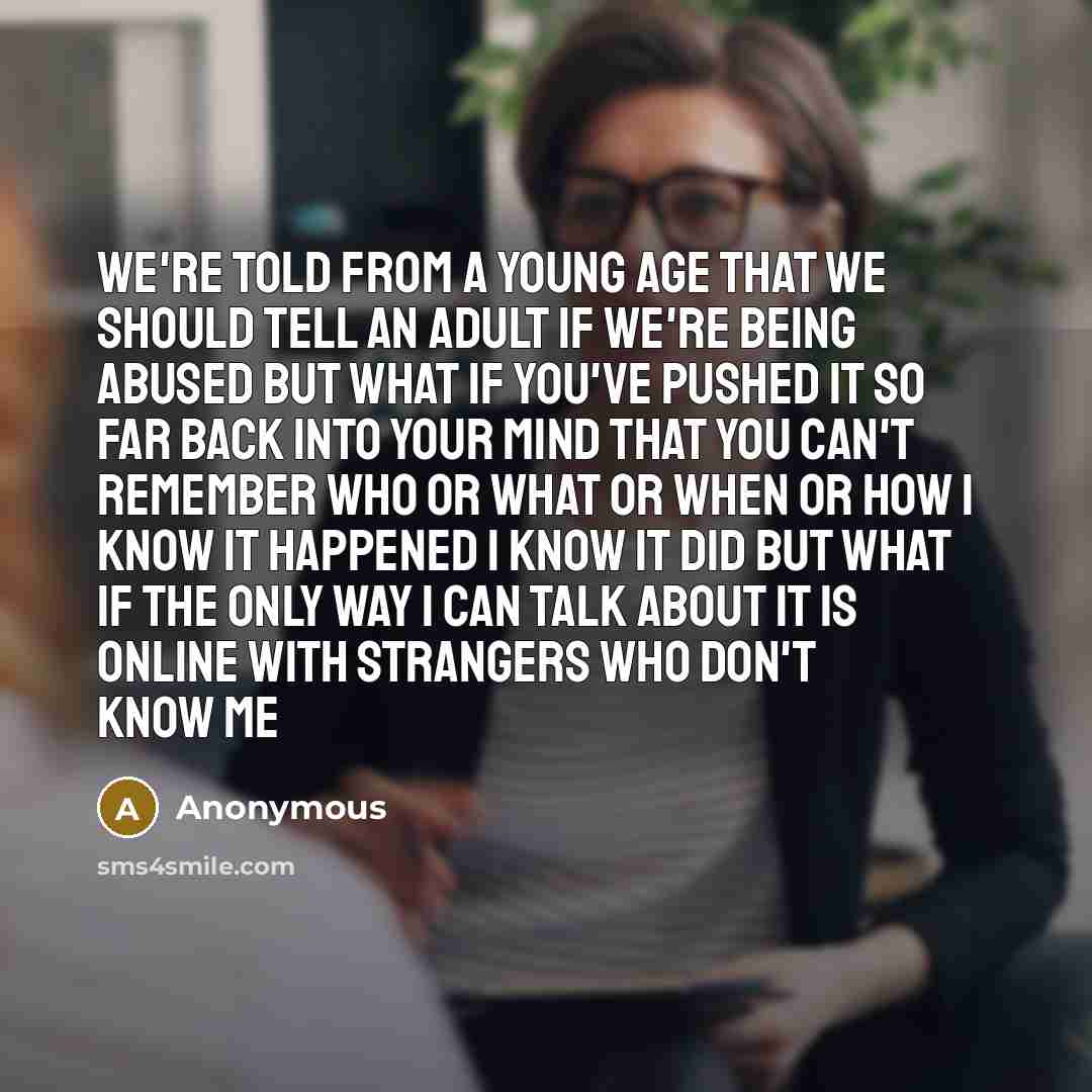 “We're told from a young age that we should tell an adult if we're being abused but what if you've pushed it so far back into your mind that you can't remember who or what or when or how i know it happened i know it did but what if the only way i can talk about it is online with strangers who don't…” quote by Anonymous