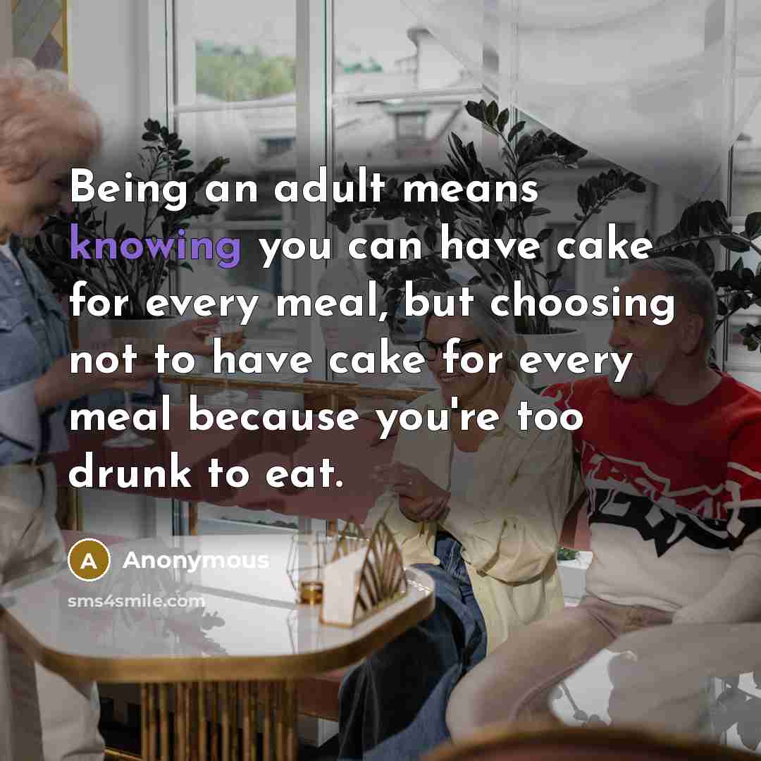 “Being an adult means knowing you can have cake for every meal, but choosing not to have cake for every meal because you're too drunk to eat.” quote by Anonymous