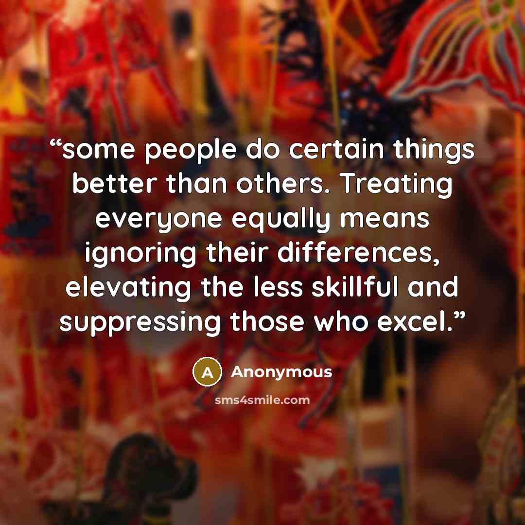 “some people do certain things better than others. Treating everyone equally means ignoring their differences, elevating the less skillful and suppressing those who excel.” quote by Anonymous