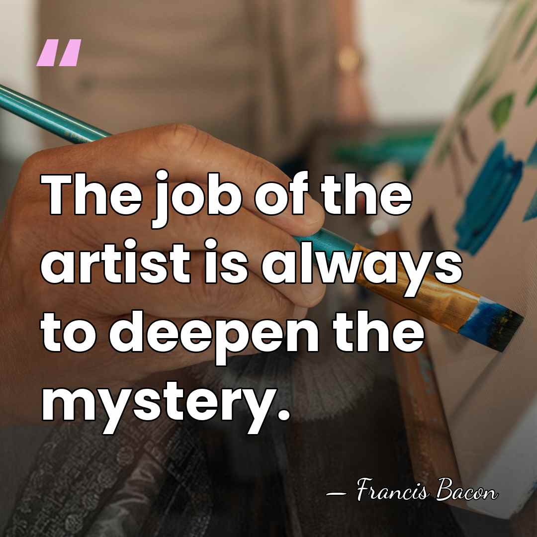 The job of the artist is always to deepen the mystery. - Francis Bacon