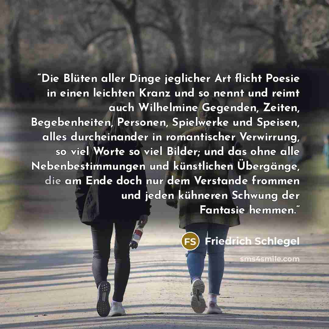 “Die Blüten aller Dinge jeglicher Art flicht Poesie in einen leichten Kranz und so nennt und reimt auch Wilhelmine Gegenden, Zeiten, Begebenheiten, Personen, Spielwerke und Speisen, alles durcheinander in romantischer Verwirrung, so viel Worte so viel Bilder; und das ohne alle Nebenbestimmungen und…” quote by Friedrich Schlegel