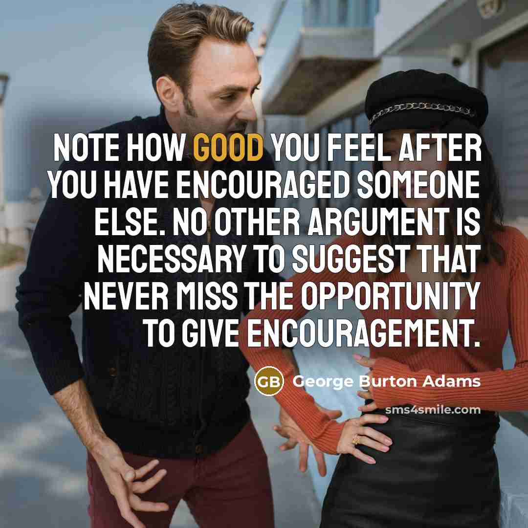 “Note how good you feel after you have encouraged someone else. No other argument is necessary to suggest that never miss the opportunity to give encouragement.” quote by George Burton Adams