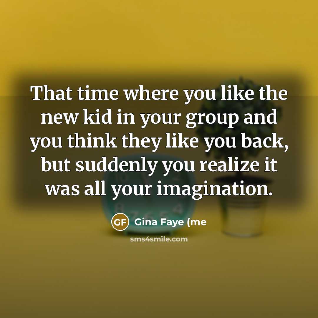 “That time where you like the new kid in your group and you think they like you back, but suddenly you realize it was all your imagination.” quote by Gina Faye (me