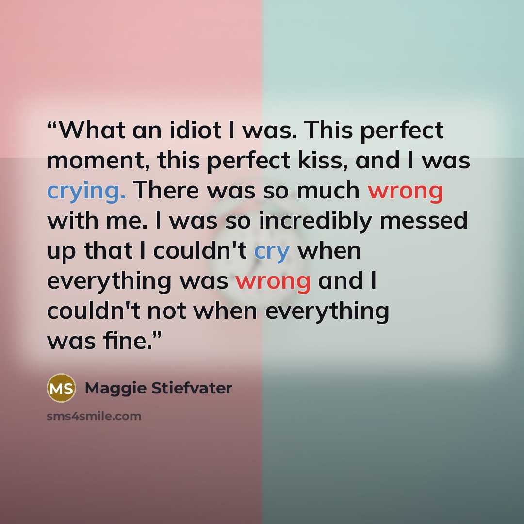 “What an idiot I was. This perfect moment, this perfect kiss, and I was crying. There was so much wrong with me. I was so incredibly messed up that I couldn't cry when everything was wrong and I couldn't not when everything was fine.” quote by Maggie Stiefvater