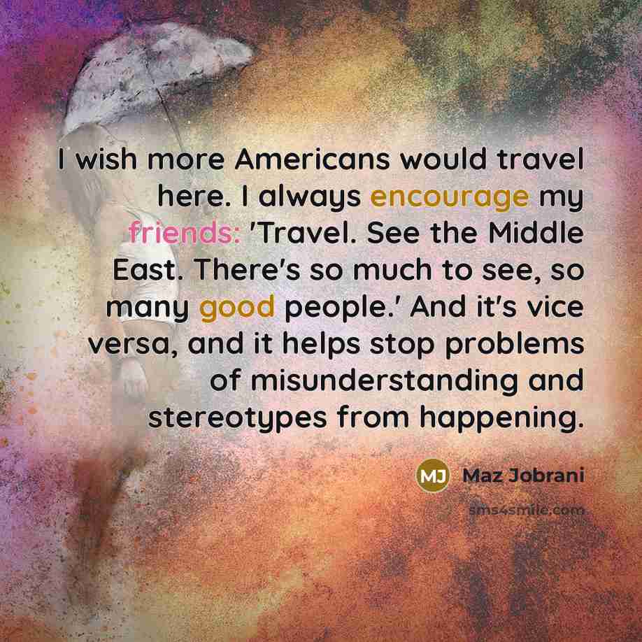 “I wish more Americans would travel here. I always encourage my friends: 'Travel. See the Middle East. There's so much to see, so many good people.' And it's vice versa, and it helps stop problems of misunderstanding and stereotypes from happening.” quote by Maz Jobrani