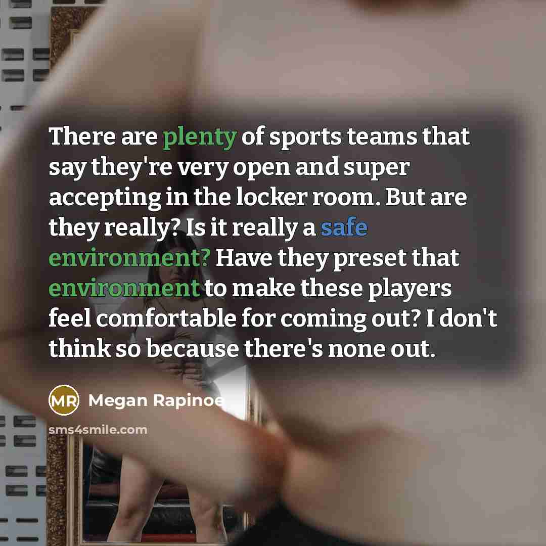 “There are plenty of sports teams that say they're very open and super accepting in the locker room. But are they really? Is it really a safe environment? Have they preset that environment to make these players feel comfortable for coming out? I don't think so because there's none out.” quote by Megan Rapinoe