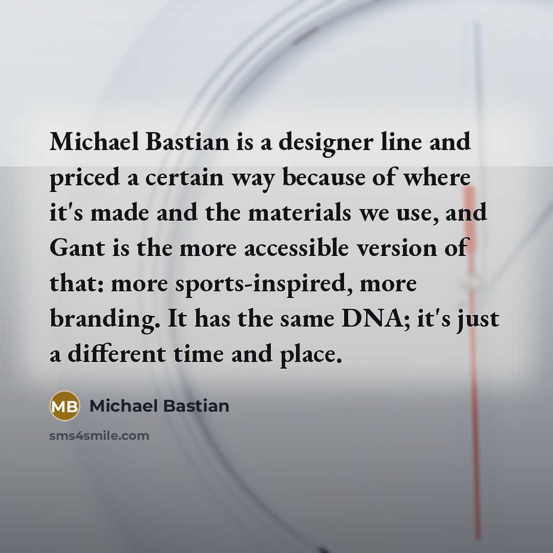“Michael Bastian is a designer line and priced a certain way because of where it's made and the materials we use, and Gant is the more accessible version of that: more sports-inspired, more branding. It has the same DNA; it's just a different time and place.” quote by Michael Bastian