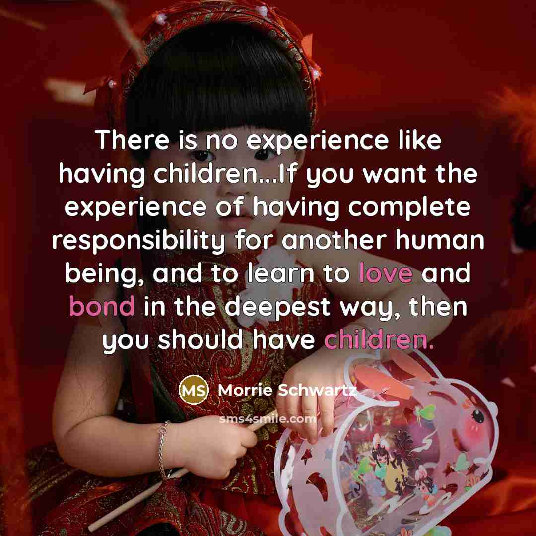 “There is no experience like having children...If you want the experience of having complete responsibility for another human being, and to learn to love and bond in the deepest way, then you should have children.” quote by Morrie Schwartz