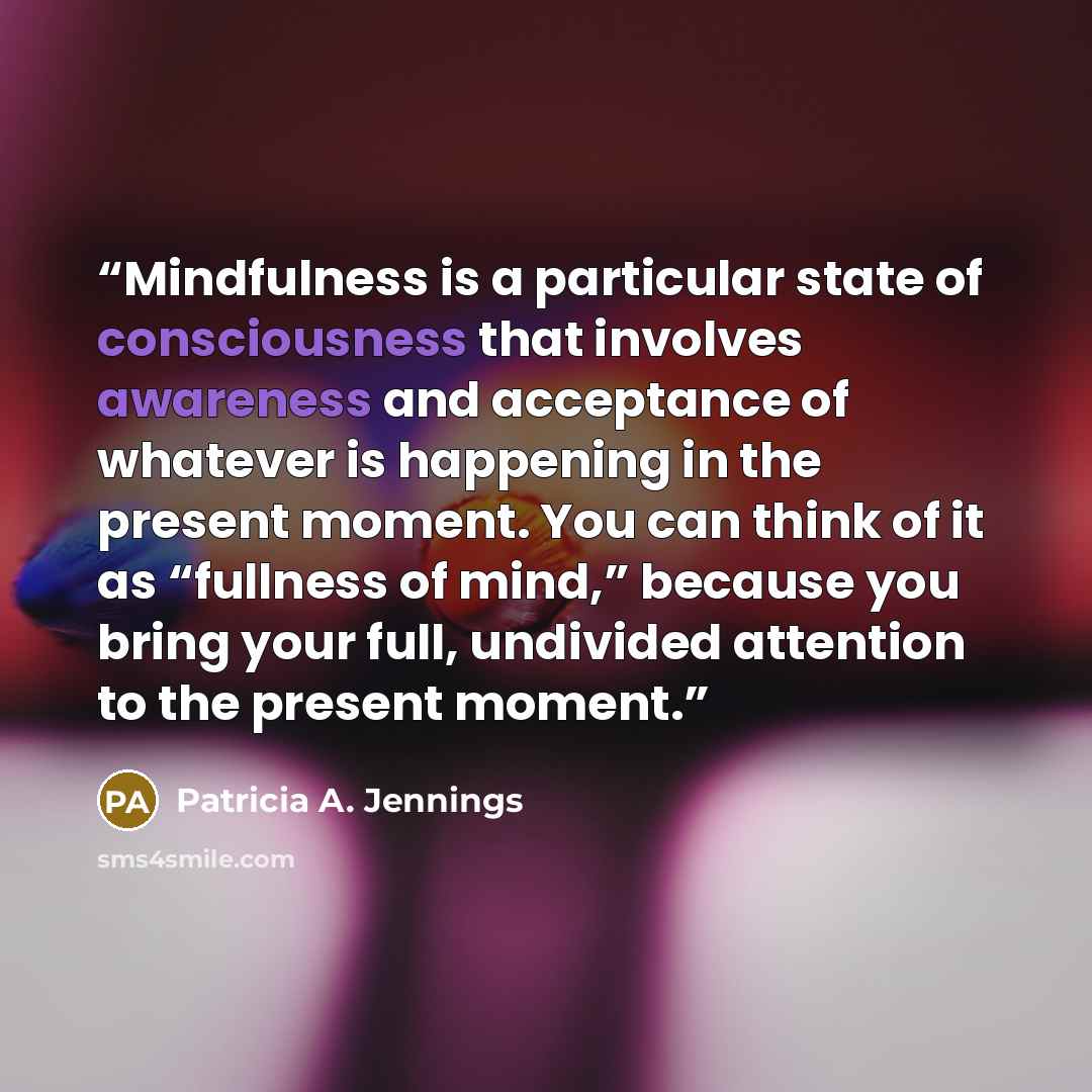 “Mindfulness is a particular state of consciousness that involves awareness and acceptance of whatever is happening in the present moment. You can think of it as “fullness of mind,” because you bring your full, undivided attention to the present moment.” quote by Patricia A. Jennings
