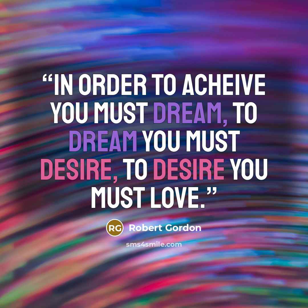 “In order to acheive you must dream, to dream you must desire, to desire you must love.” quote by Robert Gordon