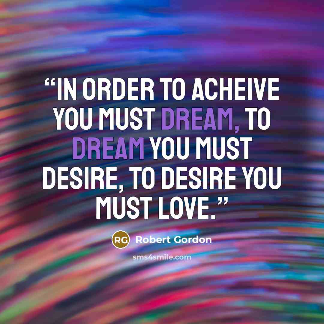 “In order to acheive you must dream, to dream you must desire, to desire you must love.” quote by Robert Gordon