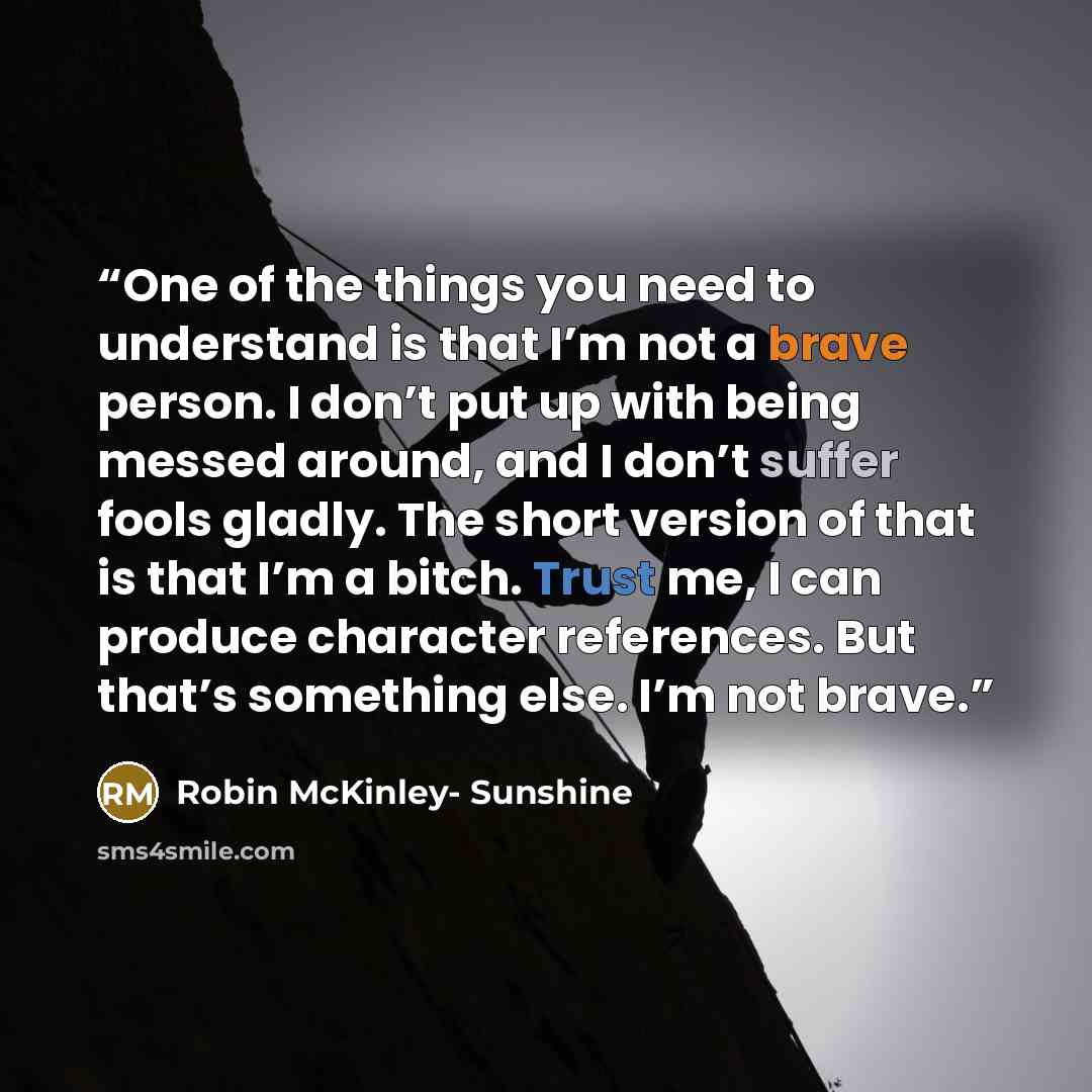 “One of the things you need to understand is that I’m not a brave person. I don’t put up with being messed around, and I don’t suffer fools gladly. The short version of that is that I’m a bitch. Trust me, I can produce character references. But that’s something else. I’m not brave.” quote by Robin McKinley- Sunshine