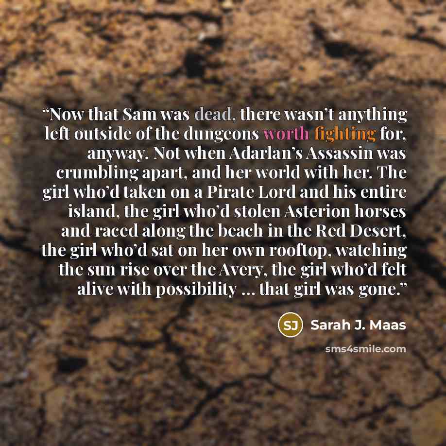 “Now that Sam was dead, there wasn’t anything left outside of the dungeons worth fighting for, anyway. Not when Adarlan’s Assassin was crumbling apart, and her world with her. The girl who’d taken on a Pirate Lord and his entire island, the girl who’d stolen Asterion horses and raced along the…” quote by Sarah J. Maas