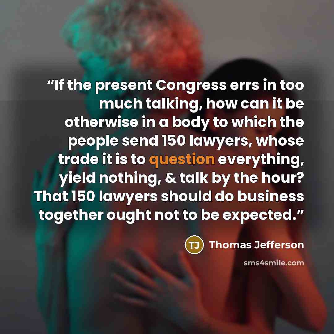 “If the present Congress errs in too much talking, how can it be otherwise in a body to which the people send 150 lawyers, whose trade it is to question everything, yield nothing, & talk by the hour? That 150 lawyers should do business together ought not to be expected.” quote by Thomas Jefferson