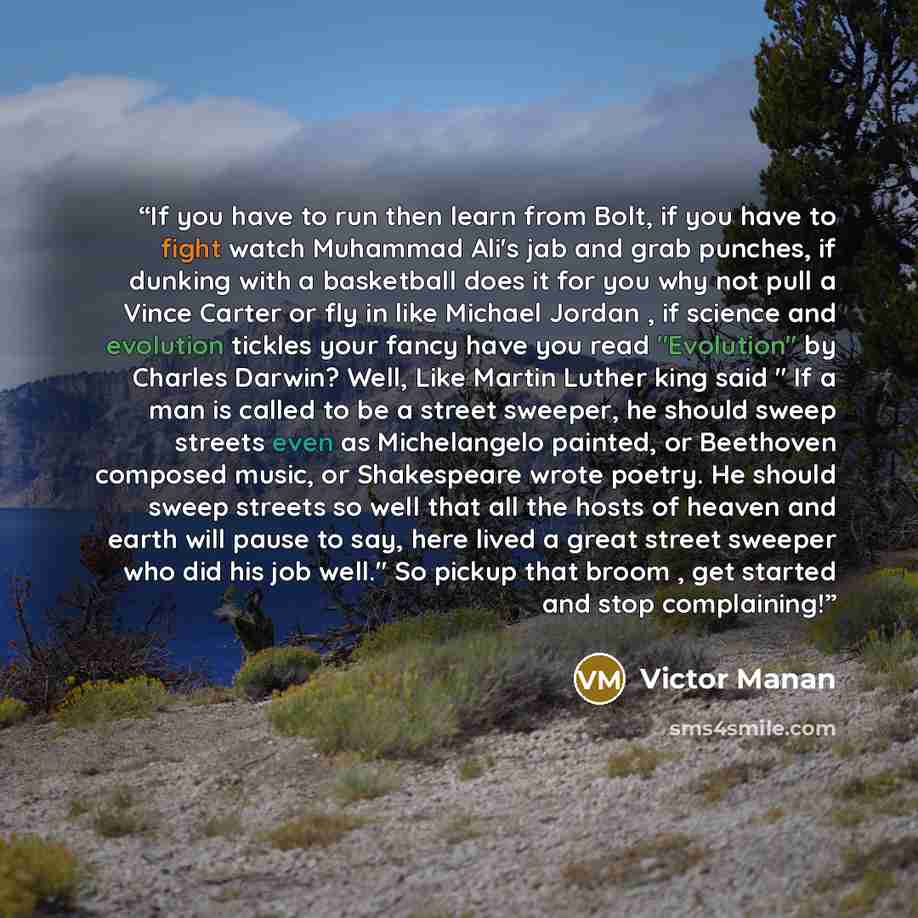 “If you have to run then learn from Bolt, if you have to fight watch Muhammad Ali's jab and grab punches, if dunking with a basketball does it for you why not pull a Vince Carter or fly in like Michael Jordan , if science and evolution tickles your fancy have you read "Evolution" by Charles Darwin?…” quote by Victor Manan
