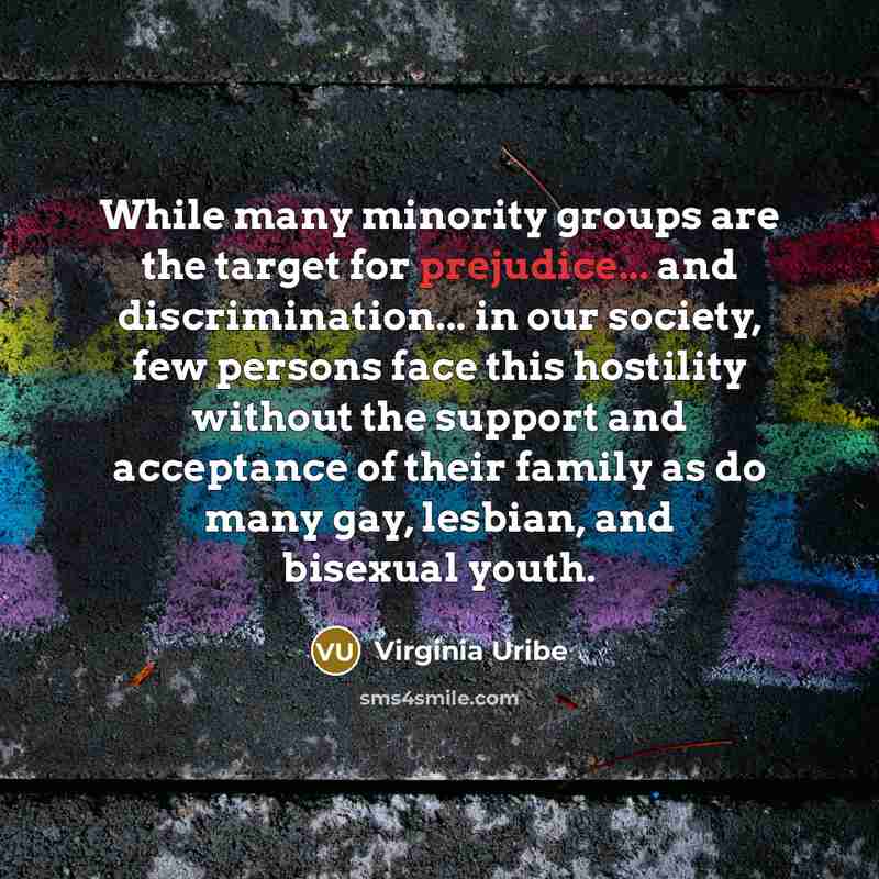 “While many minority groups are the target for prejudice... and discrimination... in our society, few persons face this hostility without the support and acceptance of their family as do many gay, lesbian, and bisexual youth.” quote by Virginia Uribe