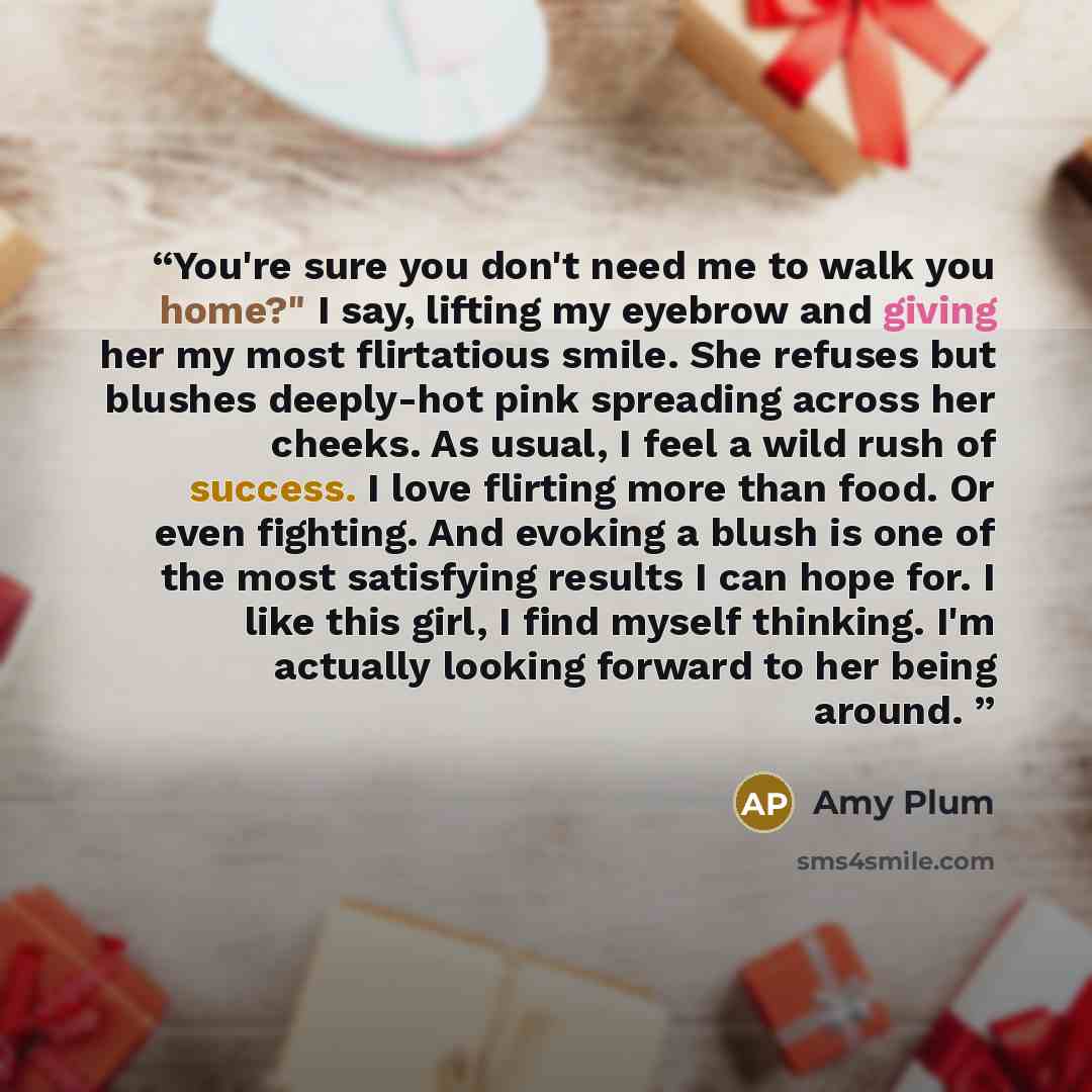 “You're sure you don't need me to walk you home?" I say, lifting my eyebrow and giving her my most flirtatious smile. She refuses but blushes deeply-hot pink spreading across her cheeks. As usual, I feel a wild rush of success. I love flirting more than food. Or even fighting. And evoking a blush…” quote by Amy Plum
