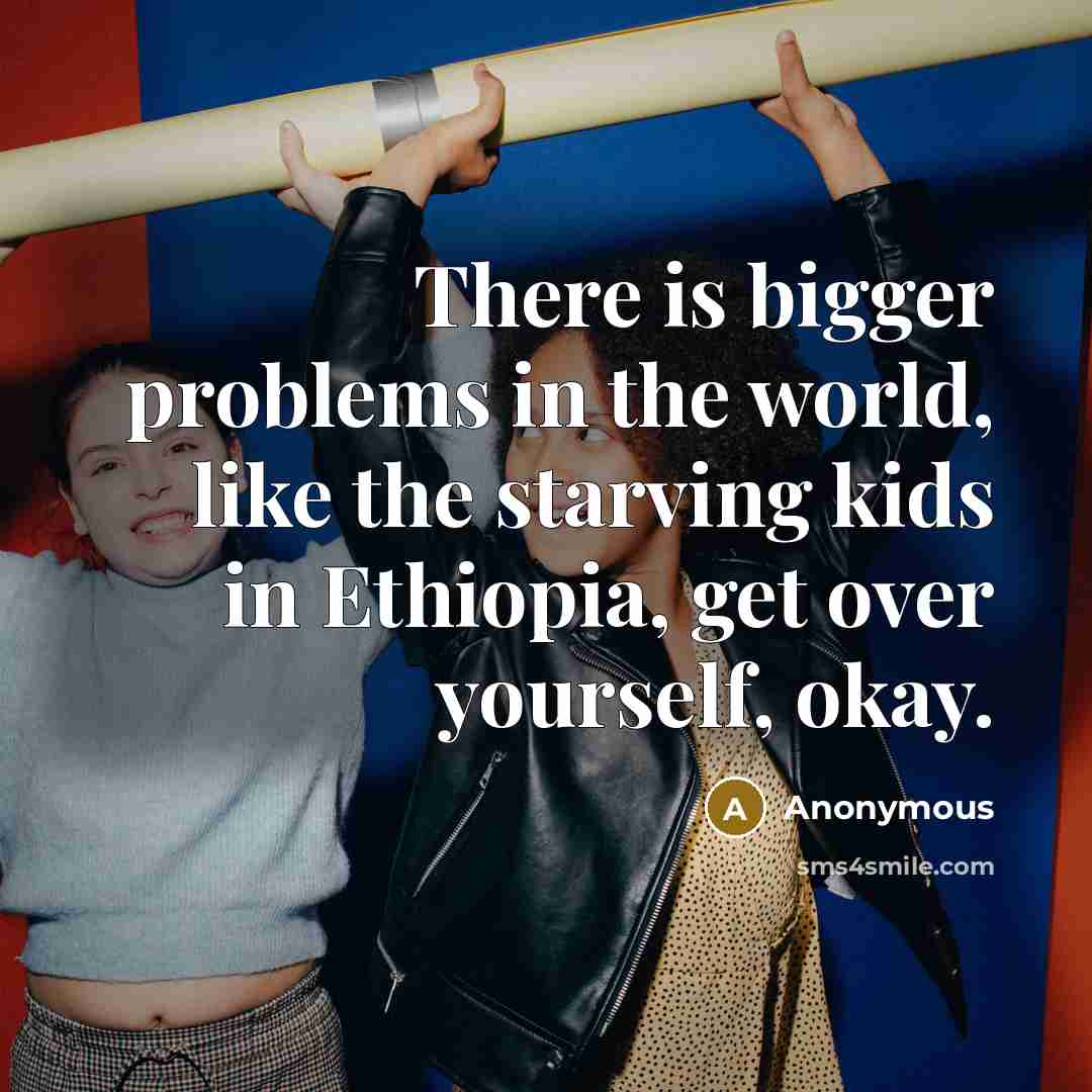 “There is bigger problems in the world, like the starving kids in Ethiopia, get over yourself, okay.” quote by Anonymous
