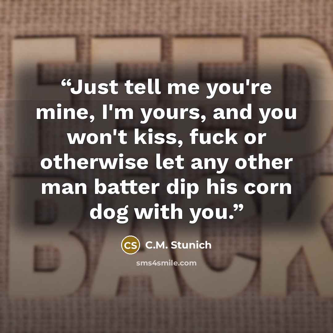 “Just tell me you're mine, I'm yours, and you won't kiss, fuck or otherwise let any other man batter dip his corn dog with you.” quote by C.M. Stunich