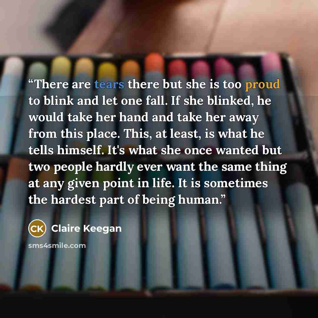 “There are tears there but she is too proud to blink and let one fall. If she blinked, he would take her hand and take her away from this place. This, at least, is what he tells himself. It's what she once wanted but two people hardly ever want the same thing at any given point in life. It is…” quote by Claire Keegan