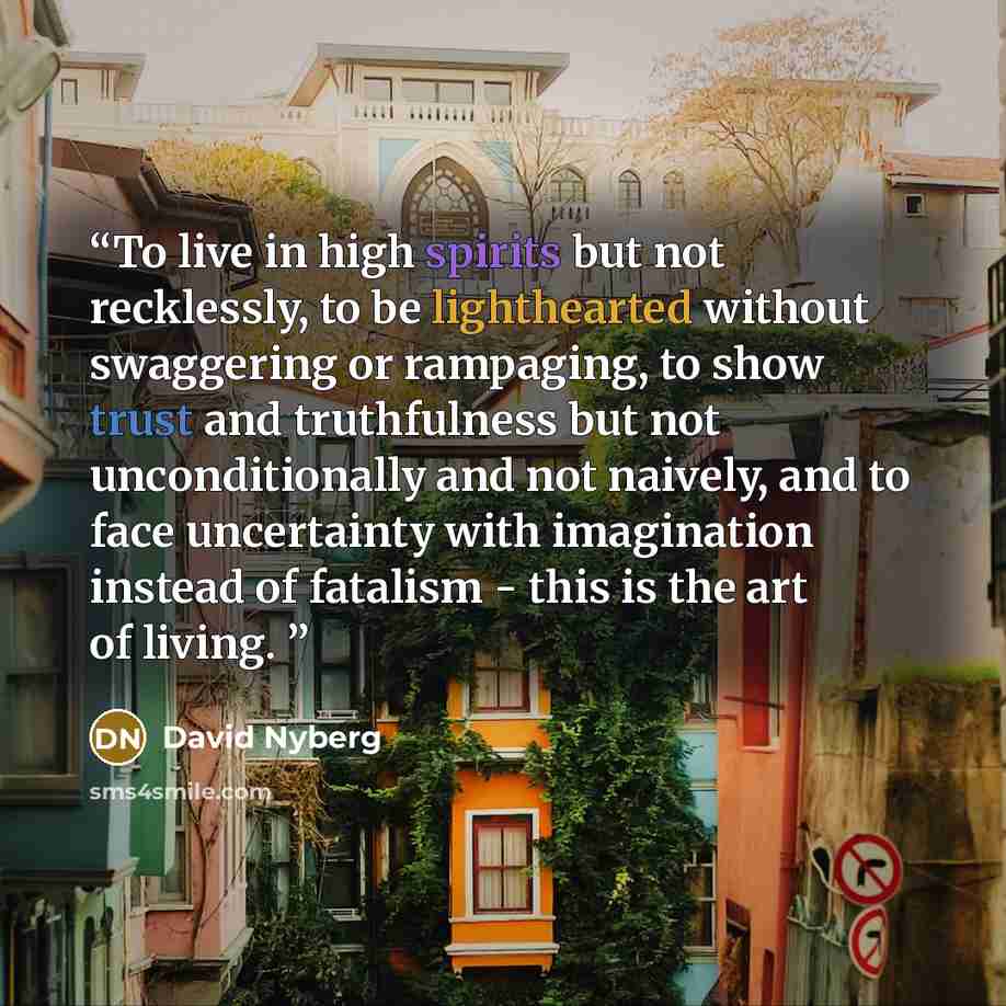 “To live in high spirits but not recklessly, to be lighthearted without swaggering or rampaging, to show trust and truthfulness but not unconditionally and not naively, and to face uncertainty with imagination instead of fatalism - this is the art of living.” quote by David Nyberg