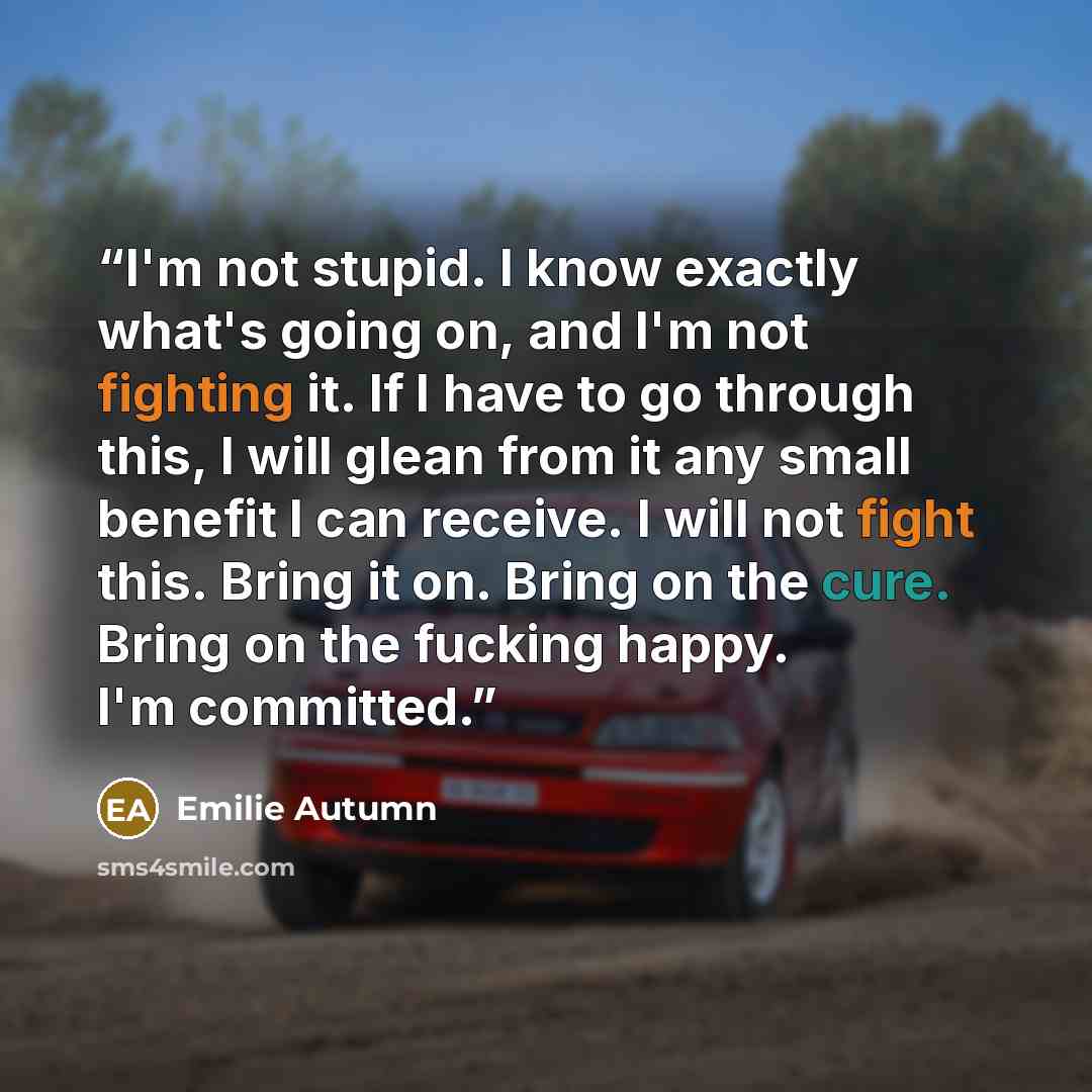 “I'm not stupid. I know exactly what's going on, and I'm not fighting it. If I have to go through this, I will glean from it any small benefit I can receive. I will not fight this. Bring it on. Bring on the cure. Bring on the fucking happy. I'm committed.” quote by Emilie Autumn