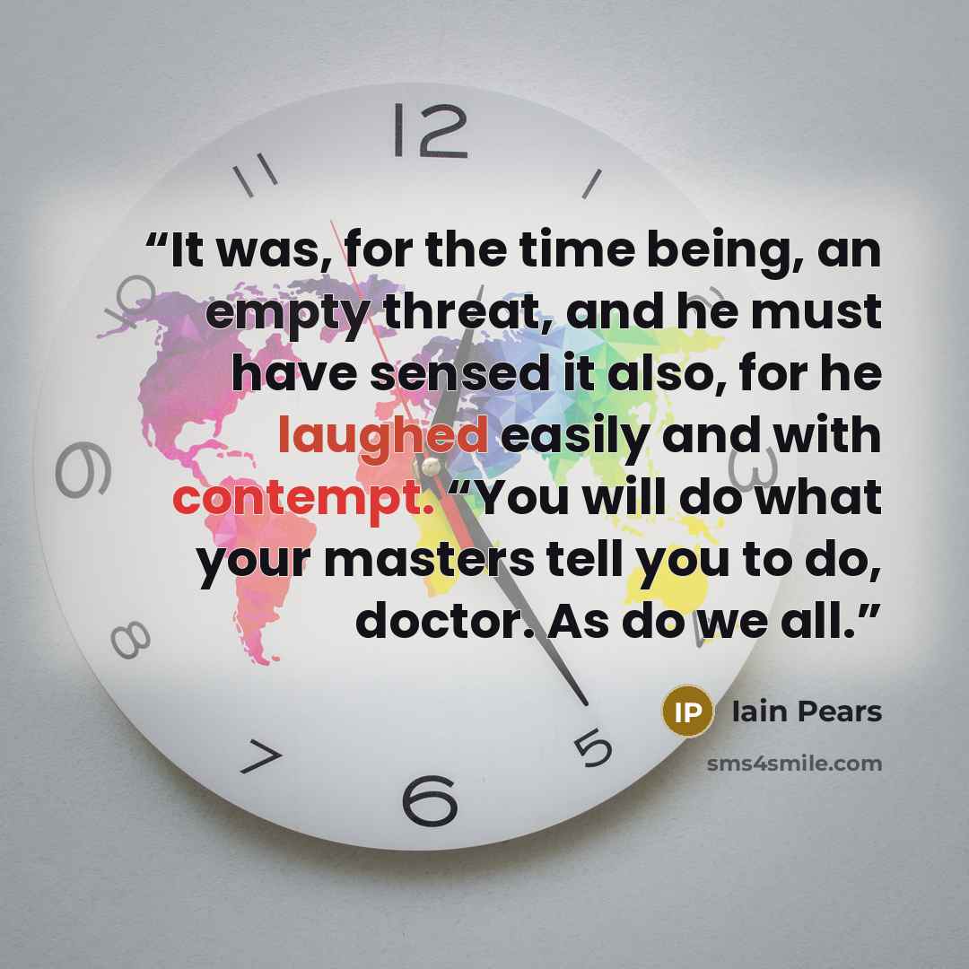“It was, for the time being, an empty threat, and he must have sensed it also, for he laughed easily and with contempt. “You will do what your masters tell you to do, doctor. As do we all.” quote by Iain Pears