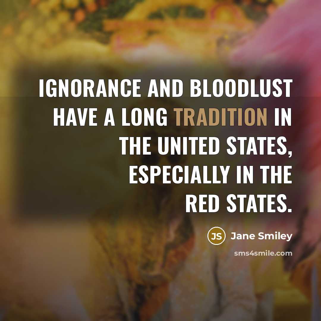 “Ignorance and bloodlust have a long tradition in the United States, especially in the red states.” quote by Jane Smiley