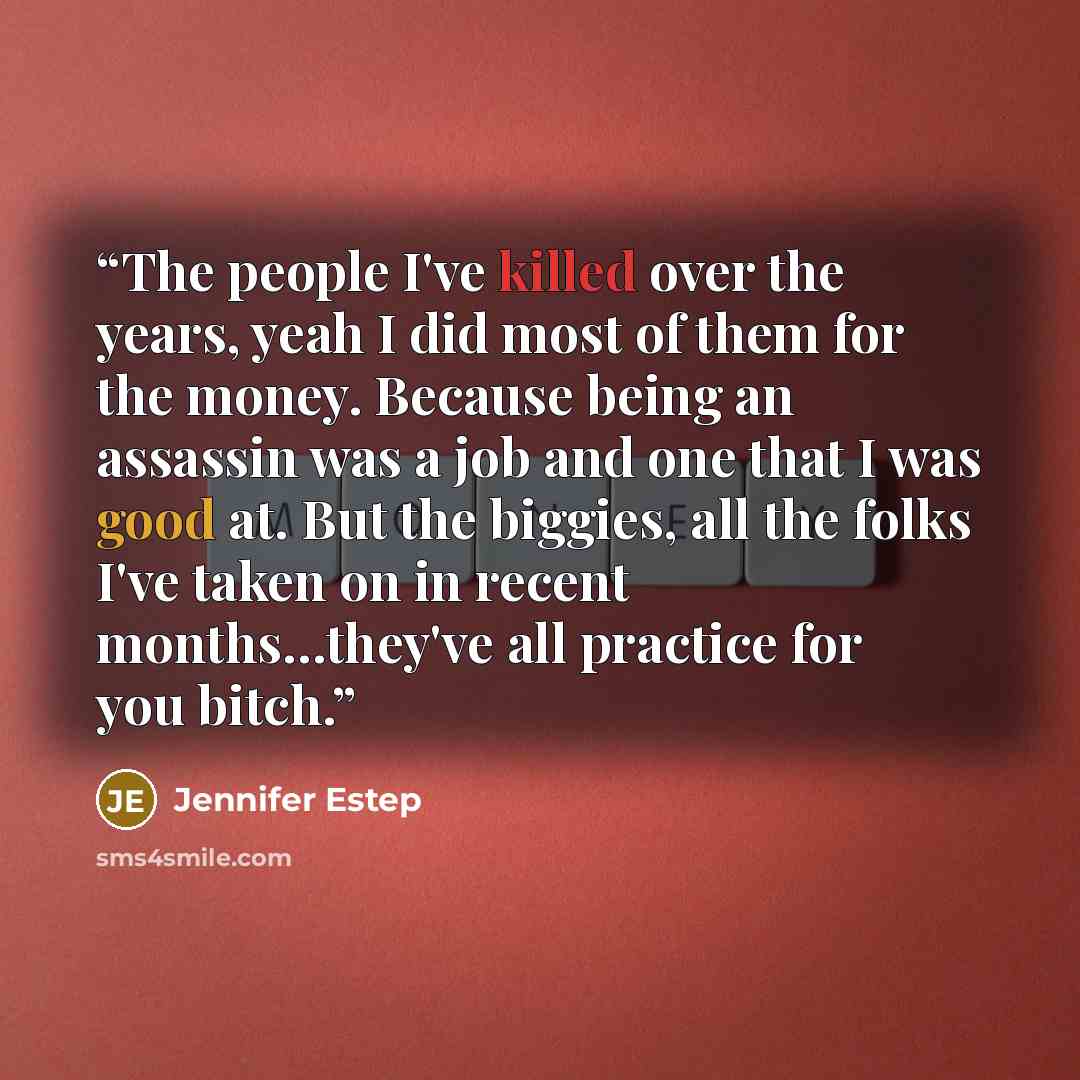 “The people I've killed over the years, yeah I did most of them for the money. Because being an assassin was a job and one that I was good at. But the biggies, all the folks I've taken on in recent months…they've all practice for you bitch.” quote by Jennifer Estep