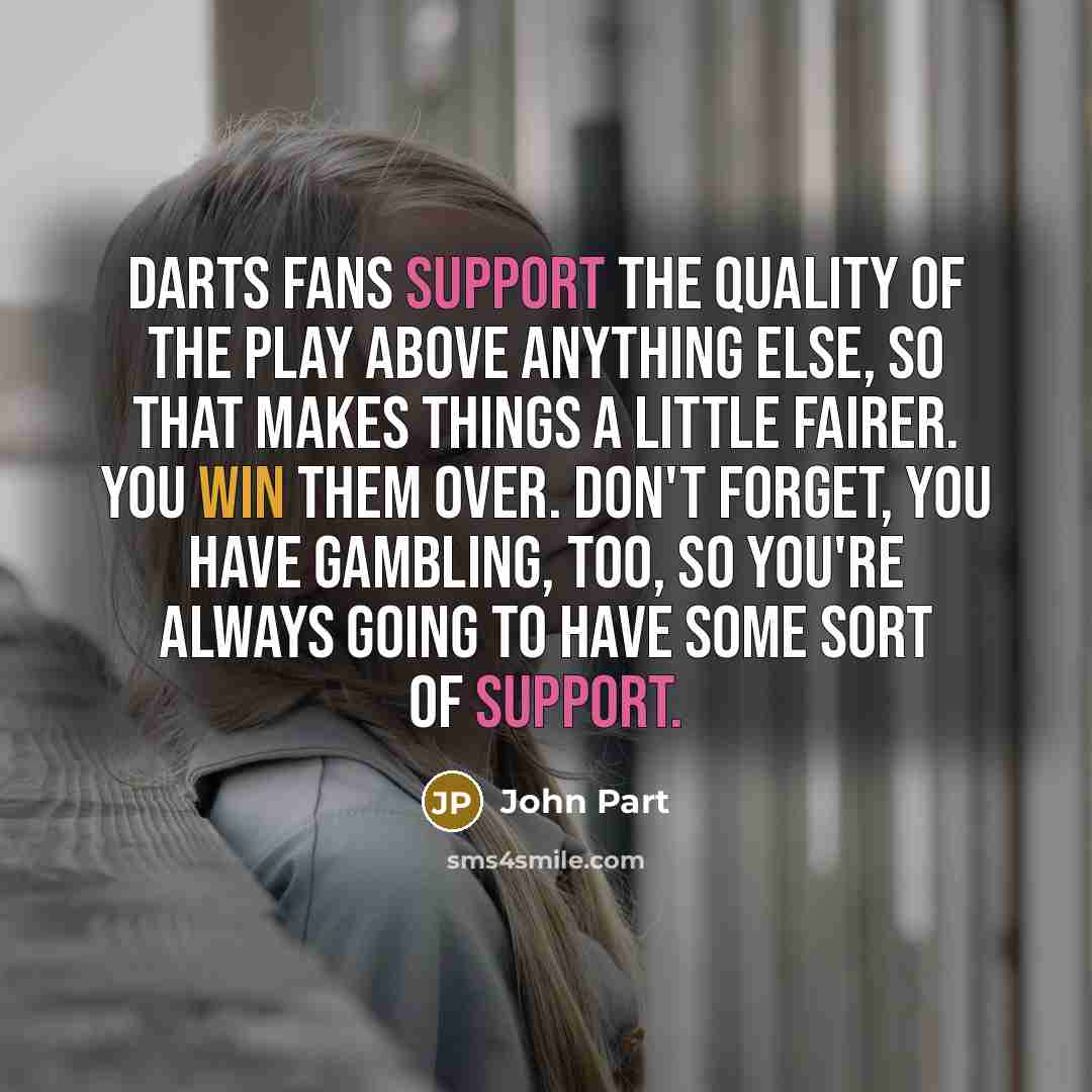 “Darts fans support the quality of the play above anything else, so that makes things a little fairer. You win them over. Don't forget, you have gambling, too, so you're always going to have some sort of support.” quote by John Part